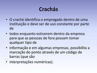 Crachás
• O crachá identifica o empregado dentro de uma
  instituição e deve ser de uso constante por parte
  de
• todos enquanto estiverem dentro da empresa
  para que as pessoas de fora possam tomar
  qualquer tipo de
• informação e em algumas empresas, possibilita a
  marcação do ponto através de um código de
  barras (que são
• interpretações numéricas).
 