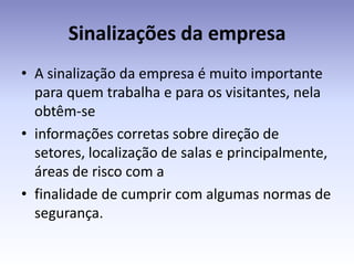 Sinalizações da empresa
• A sinalização da empresa é muito importante
  para quem trabalha e para os visitantes, nela
  obtêm-se
• informações corretas sobre direção de
  setores, localização de salas e principalmente,
  áreas de risco com a
• finalidade de cumprir com algumas normas de
  segurança.
 