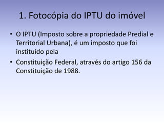 1. Fotocópia do IPTU do imóvel
• O IPTU (Imposto sobre a propriedade Predial e
  Territorial Urbana), é um imposto que foi
  instituído pela
• Constituição Federal, através do artigo 156 da
  Constituição de 1988.
 