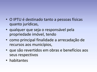 • O IPTU é destinado tanto a pessoas físicas
  quanto jurídicas,
• qualquer que seja o responsável pela
  propriedade imóvel, tendo
• como principal finalidade a arrecadação de
  recursos aos municípios,
• que são revertidos em obras e benefícios aos
  seus respectivos
• habitantes
 