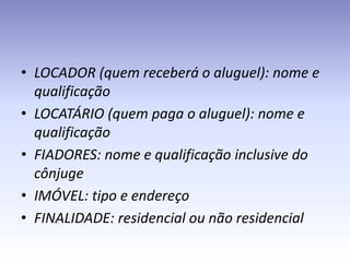 • LOCADOR (quem receberá o aluguel): nome e
  qualificação
• LOCATÁRIO (quem paga o aluguel): nome e
  qualificação
• FIADORES: nome e qualificação inclusive do
  cônjuge
• IMÓVEL: tipo e endereço
• FINALIDADE: residencial ou não residencial
 