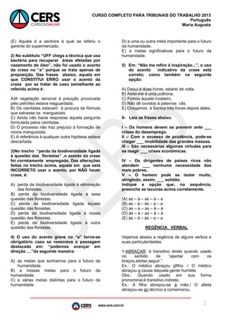 www.cers.com.br
CURSO COMPLETO PARA TRIBUNAIS DO TRABALHO 2013
Português
Maria Augusta
2
(E) Aquela é a senhora à qual se referiu o
gerente do supermercado.
2) No subtítulo “UFF chega a técnica que usa
bactéria para recuperar áreas afetadas por
vazamento de óleo”, não foi usado o acento
da crase no “a” porque se trata apenas de
preposição. Das frases abaixo, aquela em
que CONSTITUI ERRO usar o acento da
crase por se tratar de caso semelhante ao
referido acima é:
A)A vegetação sensível à poluição provocada
pelo petróleo estava resguardada.
B) Os cientistas estavam à procura da fórmula
que salvasse os manguezais.
C) Ainda não havia respostas àquela pergunta
formulada pelos cientistas.
D) O processo não traz prejuízo à formação de
novos manguezais.
E) A referência à qualquer outra hipótese estava
descartada.
3)No trecho “perda da biodiversidade ligada
à questão das florestas” ,o acento da crase
foi corretamente empregado. Das alterações
feitas no trecho acima, aquela em que está
INCORRETO usar o acento, por NÃO haver
crase, é:
A) perda da biodiversidade ligada à eliminação
das florestas.
B) perda da biodiversidade ligada à essa
questão das florestas.
C) perda da biodiversidade ligada àquela
questão das florestas.
D) perda da biodiversidade ligada à nossa
questão das florestas.
E) perda da biodiversidade ligada à outra
questão das florestas.
4) O uso do acento grave no “a” torna-se
obrigatório caso se reescreva a passagem
destacada em: “podemos avançar em
direção ....”da seguinte maneira:
A) as metas que sonhamos para o futuro da
humanidade.
B) a nossas metas para o futuro da
humanidade.
C) a várias metas distintas para o futuro da
humanidade.
D) a uma ou outra meta importante para o futuro
da humanidade.
E) a metas significativas para o futuro da
humanidade.
5) Em: “Não me refiro à inspiração...”, o uso
do acento indicativo da crase está
correto; como também na seguinte
opção:
A) Daqui à duas horas, estarei de volta.
B) Atirei-me à uma poltrona.
C) Fomos àquele mosteiro.
D) Não dê ouvidos à palavras vãs.
E) Chegamos à Santos três horas depois deles.
6- Leia as frases abaixo.
I – Os homens devem se prevenir ante ___
crises do desemprego.
II – Com o excesso de prudência, pode-se
chegar ___ imobilidade das grandes massas.
III – São necessárias algumas virtudes para
se reagir ___ crises econômicas.
IV – Os dirigentes de países ricos não
atendem ___ nenhuma necessidade dos
mais pobres.
V – O homem pode se isolar muito,
atingindo, assim, ___ solidão.
Indique a opção que, na sequência,
preenche as lacunas acima corretamente.
(A) as – à – as – à – a
(B) as – à – às – a – a
(C) as – a – as – à – à
(D) às – a – as – à – à
(E) às – à – às – a – a
REGÊNCIA VERBAL
Vejamos abaixo a regência de alguns verbos e
suas particularidades:
1-ABRAÇAR: é transitivo direto quando usado
no sentido de “apertar com os
braços,adotar,seguir.”
Ex.: O médico abraçou ofilho ./ O médico
abraçou a causa daquela gente humilde.
Obs.: Quando usado em sua forma
pronominal,é transitivo indireto.
Ex.: A filha abraçou-se à mãe./ O atleta
abraçou-se ao técnico e comemorou.
 