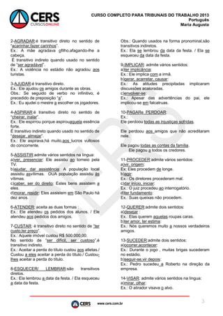 www.cers.com.br
CURSO COMPLETO PARA TRIBUNAIS DO TRABALHO 2013
Português
Maria Augusta
3
2-AGRADAR:é transitivo direto no sentido de
“acarinhar,fazer carinhos”.
Ex.: A mãe agradava ofilho,afagando-lhe a
cabeça.
É transitivo indireto quando usado no sentido
de “ser agradável”.
Ex.: A violência no estádio não agradou aos
turistas.
3-AJUDAR:é transitivo direto.
Ex.: Ele ajudou os amigos durante as obras.
Obs.: Se seguido de verbo no infinitivo, é
precedido de preposição “a”.
Ex.: Eu ajudei o mestre a escolher os jogadores.
4-ASPIRAR:é transitivo direto no sentido de
“cheirar, inalar”.
Ex.: Ele espirrou porque aspirouaquela essência
forte.
É transitivo indireto quando usado no sentido de
“desejar, almejar”.
Ex.: Ele aspirava,há muito,aos lucros vultosos
do concorrente.
5-ASSISTIR:admite vários sentidos na língua:
a)ver, presenciar: Ele assistiu ao torneio pela
TV.
b)ajudar, dar assistência: A população local
assistiu asvítimas. OUA população assistiu às
vítimas.
c)caber, ser do direito: Estes bens assistem a
eles.
d)morar, residir: Eles assistem em São Paulo há
dez anos.
6-ATENDER: aceita as duas formas :
Ex.: Ele atendeu os pedidos dos alunos. / Ele
atendeu aos pedidos dos amigos.
7-CUSTAR: é transitivo direto no sentido de “ter
custo,ter preço”.
Ex.: Aquele imóvel custou R$ 500.000,00.
No sentido de “ser difícil, ser custoso”,é
transitivo indireto.
Ex.: Aceitar a perda do título custou aos atletas./
Custou a eles aceitar a perda do título./ Custou-
lhes aceitar a perda do título.
8-ESQUECER/ LEMBRAR:são transitivos
diretos.
Ex.: Ela lembrou a data da festa. / Ela esqueceu
a data da festa.
Obs.: Quando usados na forma pronominal,são
transitivos indiretos.
Ex.: Ela se lembrou da data da festa. / Ela se
esqueceu da data da festa.
9-IMPLICAR: admite vários sentidos:
a)ter implicância:
Ex.: Ele implica com a irmã.
b)gerar, acarretar, causar:
Ex.: As atitudes precipitadas implicaram
discussões acaloradas.
c)envolver-se:
Ex.: Apesar das advertências do pai, ele
implicou-se em falcatruas.
10-PAGARe PERDOAR:
Ex.:
Ele perdoou todas as injustiças sofridas.
Ele perdoou aos amigos que não acreditaram
nele.
Ele pagou todas as contas da família.
Ele pagou a todos os credores.
11-PROCEDER:admite vários sentidos:
a)vir, origem:
Ex: Eles procedem de longe.
b)agir:
Ex.: Os diretores procederam mal.
c)dar início, iniciar:
Ex.: O juiz procedeu ao interrogatório.
d)ter fundamento:
Ex.: Suas queixas não procedem.
12-QUERER:admite dois sentidos:
a)desejar :
Ex.: Elas querem aquelas roupas caras.
b)ter amor, ter estima:
Ex.: Nós queremos muito a nossos verdadeiros
amigos.
13-SUCEDER:admite dois sentidos:
a)ocorrer,acontecer:
Ex.: Durante o jogo , muitas brigas sucederam
no estádio.
b)seguir-se,vir depois:
Ex.: Pedro sucedeu a Roberto na direção da
empresa.
14-VISAR: admite vários sentidos na língua:
a)mirar, olhar:
Ex.: O atirador visava o alvo.
 