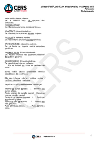 www.cers.com.br
CURSO COMPLETO PARA TRIBUNAIS DO TRABALHO 2013
Português
Maria Augusta
4
b)dar o visto,abonar,rubricar:
Ex.: A diretora visou os diplomas dos
formandos.
c)desejar, almejar:
Ex.: Os sócios visavam a lucros grandiosos.
15-ACEDER:é transitivo indireto.
Ex.: Os diretores acederam àqueles projetos.
16-ANUIR: é transitivo indireto.
Ex.: Os diretores anuíram àquelas reformas.
17-INSURGIR-SE: é transitivo indireto.
Ex.: A Igreja se insurge contra pesquisas
genéticas.
18-PRESCINDIR: é transitivo indireto.
Ex.: Aquelas crianças não poderiam prescindir
da ajuda do governo.
19-IMISCUIR-SE: é transitivo indireto.
Ex.: A polícia se imiscuiu na favela.
Ele se imiscui em todas as decisões do
irmão.
20-Os verbos abaixo apresentam idêntica
possibilidade de construção.
São eles: informar , alertar , notificar , avisar ,
certificar , cientificar , participar.
Vejamos a dupla possibilidade de construção:
Informei os alunos do teste. / Informei aos
alunos o teste.
Alertei o jovem da punição cabível. /Alertei ao
jovem a punição cabível.
Participei os clientes da greve. / Participei
aos clientes a greve.
Notifico os pais da reunião. / Notifico aos
pais a reunião.
Aviso o time dos treinos. / Aviso ao time o
treino.
 