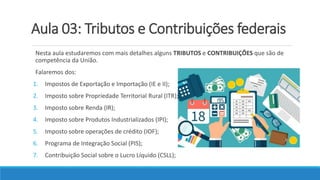 Aula 03: Tributos e Contribuições federais
Nesta aula estudaremos com mais detalhes alguns TRIBUTOS e CONTRIBUIÇÕES que são de
competência da União.
Falaremos dos:
1. Impostos de Exportação e Importação (IE e II);
2. Imposto sobre Propriedade Territorial Rural (ITR);
3. Imposto sobre Renda (IR);
4. Imposto sobre Produtos Industrializados (IPI);
5. Imposto sobre operações de crédito (IOF);
6. Programa de Integração Social (PIS);
7. Contribuição Social sobre o Lucro Líquido (CSLL);
 