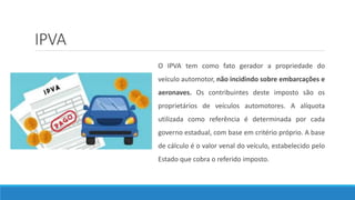 IPVA
O IPVA tem como fato gerador a propriedade do
veículo automotor, não incidindo sobre embarcações e
aeronaves. Os contribuintes deste imposto são os
proprietários de veículos automotores. A alíquota
utilizada como referência é determinada por cada
governo estadual, com base em critério próprio. A base
de cálculo é o valor venal do veículo, estabelecido pelo
Estado que cobra o referido imposto.
 