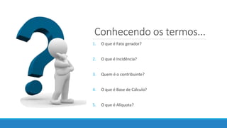 Conhecendo os termos...
1. O que é Fato gerador?
2. O que é Incidência?
3. Quem é o contribuinte?
4. O que é Base de Cálculo?
5. O que é Alíquota?
 