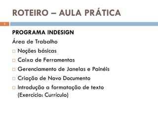 ROTEIRO – AULA PRÁTICA
2


    PROGRAMA INDESIGN
    Área de Trabalho
     Noções básicas

     Caixa de Ferramentas

     Gerenciamento de Janelas e Painéis

     Criação de Novo Documento

     Introdução a formatação de texto

      (Exercício: Currículo)
 