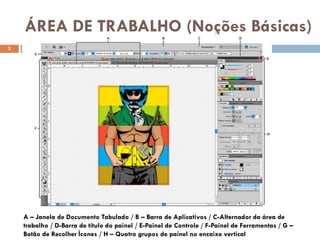 ÁREA DE TRABALHO (Noções Básicas)
3




    A – Janela de Documento Tabulado / B – Barra de Aplicativos / C-Alternador da área de
    trabalho / D-Barra de título do painel / E-Painel de Controle / F-Painel de Ferramentas / G –
    Botão de Recolher Ícones / H – Quatro grupos de painel no encaixe vertical
 