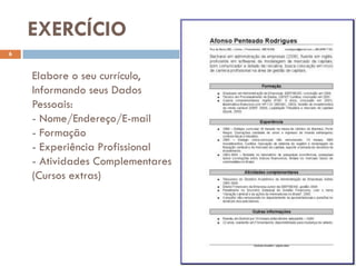EXERCÍCIO
6


    Elabore o seu currículo,
    Informando seus Dados
    Pessoais:
    - Nome/Endereço/E-mail
    - Formação
    - Experiência Profissional
    - Atividades Complementares
    (Cursos extras)
 