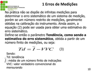 10
1 Erros de Medições
Na prática não se dispõe de infinitas medições para
determinar o erro sistemático de um sistema de medição,
porém se um número restrito de medições, geralmente
obtidas na calibração do instrumento. Ainda assim, a
equação (2) pode ser usada para obter uma estimativa do
erro sistemático.
Define-se então o parâmetro Tendência, como sendo a
estimativa do erro sistemático, obtida a partir de um
número finito de medições, ou seja:
Td I VVC
 
Sendo:
Td: tendência
: média de um número finito de indicações
VVC: valor verdadeiro convencional do
mensurando
(3)
I
 