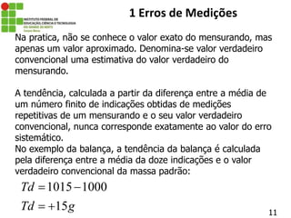 11
1 Erros de Medições
Na pratica, não se conhece o valor exato do mensurando, mas
apenas um valor aproximado. Denomina-se valor verdadeiro
convencional uma estimativa do valor verdadeiro do
mensurando.
A tendência, calculada a partir da diferença entre a média de
um número finito de indicações obtidas de medições
repetitivas de um mensurando e o seu valor verdadeiro
convencional, nunca corresponde exatamente ao valor do erro
sistemático.
No exemplo da balança, a tendência da balança é calculada
pela diferença entre a média da doze indicações e o valor
verdadeiro convencional da massa padrão:
1015 1000
15
Td
Td g
 
 
 