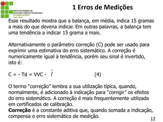 12
1 Erros de Medições
Esse resultado mostra que a balança, em média, indica 15 gramas
a mais do que deveria indicar. Em outras palavras, a balança tem
uma tendência a indicar 15 grama a mais.
Alternativamente o parâmetro correção (C) pode ser usado para
exprimir uma estimativa do erro sistemático. A correção é
numericamente igual à tendência, porém seu sinal é invertido,
isto é:
C = - Td = VVC - (4)
O termo “correção” lembra a sua utilização típica, quando,
normalmente, é adicionado à indicação para “corrigir” os efeitos
do erro sistemático. A correção é mais frequentemente utilizada
em certificados de calibração.
Correção é a constante aditiva que, quando somada a indicação,
compensa o erro sistemático de medição.
I
 
