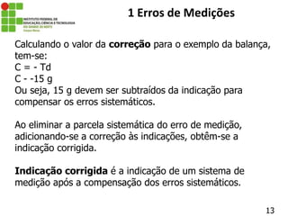 13
1 Erros de Medições
Calculando o valor da correção para o exemplo da balança,
tem-se:
C = - Td
C - -15 g
Ou seja, 15 g devem ser subtraídos da indicação para
compensar os erros sistemáticos.
Ao eliminar a parcela sistemática do erro de medição,
adicionando-se a correção às indicações, obtêm-se a
indicação corrigida.
Indicação corrigida é a indicação de um sistema de
medição após a compensação dos erros sistemáticos.
 
