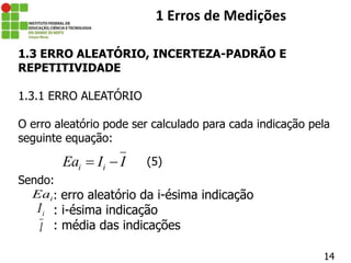 14
1 Erros de Medições
1.3 ERRO ALEATÓRIO, INCERTEZA-PADRÃO E
REPETITIVIDADE
1.3.1 ERRO ALEATÓRIO
O erro aleatório pode ser calculado para cada indicação pela
seguinte equação:
Sendo:
: erro aleatório da i-ésima indicação
: i-ésima indicação
: média das indicações
i i
Ea I I
 
i
Ea
i
I
I
(5)
 