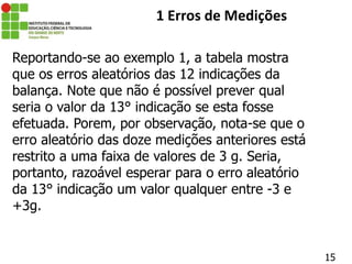 15
1 Erros de Medições
Reportando-se ao exemplo 1, a tabela mostra
que os erros aleatórios das 12 indicações da
balança. Note que não é possível prever qual
seria o valor da 13° indicação se esta fosse
efetuada. Porem, por observação, nota-se que o
erro aleatório das doze medições anteriores está
restrito a uma faixa de valores de 3 g. Seria,
portanto, razoável esperar para o erro aleatório
da 13° indicação um valor qualquer entre -3 e
+3g.
 