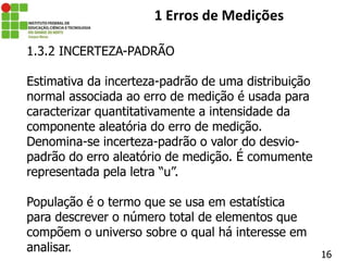16
1 Erros de Medições
1.3.2 INCERTEZA-PADRÃO
Estimativa da incerteza-padrão de uma distribuição
normal associada ao erro de medição é usada para
caracterizar quantitativamente a intensidade da
componente aleatória do erro de medição.
Denomina-se incerteza-padrão o valor do desvio-
padrão do erro aleatório de medição. É comumente
representada pela letra “u”.
População é o termo que se usa em estatística
para descrever o número total de elementos que
compõem o universo sobre o qual há interesse em
analisar.
 