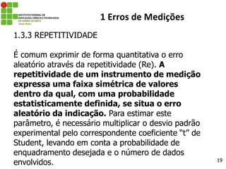 19
1 Erros de Medições
1.3.3 REPETITIVIDADE
É comum exprimir de forma quantitativa o erro
aleatório através da repetitividade (Re). A
repetitividade de um instrumento de medição
expressa uma faixa simétrica de valores
dentro da qual, com uma probabilidade
estatisticamente definida, se situa o erro
aleatório da indicação. Para estimar este
parâmetro, é necessário multiplicar o desvio padrão
experimental pelo correspondente coeficiente “t” de
Student, levando em conta a probabilidade de
enquadramento desejada e o número de dados
envolvidos.
 