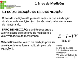 ERRO DE MEDIÇÃO: é a diferença entre o
valor indicado pelo sistema de medição e o
valor verdadeiro do mensurando.
Matematicamente, o erro de medição pode ser
calculado de uma forma muito simples pela
equação 1.
2
1 Erros de Medições
E I VV
 
(Eq. 1)
1.1 CARACTERIZAÇÃO DO ERRO DE MEDIÇÃO
O erro de medição está presente cada vez que a indicação
do sistema de medição não coincide com o valor verdadeiro
do mensurando.
Sendo:
E: erro de medição
I: indicação do sistema
de medição
VV: valor verdadeiro do
mensurando
 