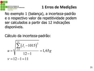 21
1 Erros de Medições
No exemplo 1 (balança), a incerteza-padrão
e o respectivo valor da repetitividade podem
ser calculados a partir das 12 indicações
disponíveis.
Cálculo da incerteza-padrão:
 
12
2
1
1015
1,65
12 1
12 1 11
i
i
I
u g



 

  

 
