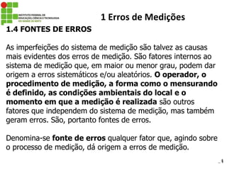 24
1 Erros de Medições
1.4 FONTES DE ERROS
As imperfeições do sistema de medição são talvez as causas
mais evidentes dos erros de medição. São fatores internos ao
sistema de medição que, em maior ou menor grau, podem dar
origem a erros sistemáticos e/ou aleatórios. O operador, o
procedimento de medição, a forma como o mensurando
é definido, as condições ambientais do local e o
momento em que a medição é realizada são outros
fatores que independem do sistema de medição, mas também
geram erros. São, portanto fontes de erros.
Denomina-se fonte de erros qualquer fator que, agindo sobre
o processo de medição, dá origem a erros de medição.
 