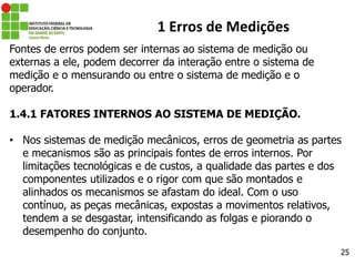 25
1 Erros de Medições
Fontes de erros podem ser internas ao sistema de medição ou
externas a ele, podem decorrer da interação entre o sistema de
medição e o mensurando ou entre o sistema de medição e o
operador.
1.4.1 FATORES INTERNOS AO SISTEMA DE MEDIÇÃO.
• Nos sistemas de medição mecânicos, erros de geometria as partes
e mecanismos são as principais fontes de erros internos. Por
limitações tecnológicas e de custos, a qualidade das partes e dos
componentes utilizados e o rigor com que são montados e
alinhados os mecanismos se afastam do ideal. Com o uso
contínuo, as peças mecânicas, expostas a movimentos relativos,
tendem a se desgastar, intensificando as folgas e piorando o
desempenho do conjunto.
 