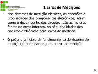 26
1 Erros de Medições
• Nos sistemas de medição elétricos, as conexões e
propriedades dos componentes eletrônicos, assim
como o desempenho dos circuitos, são as maiores
fontes de erros internos. As não-idealidades dos
circuitos eletrônicos geral erros de medição.
• O próprio principio de funcionamento do sistema de
medição já pode dar origem a erros de medição.
 