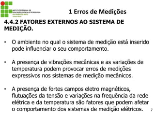 27
1 Erros de Medições
4.4.2 FATORES EXTERNOS AO SISTEMA DE
MEDIÇÃO.
• O ambiente no qual o sistema de medição está inserido
pode influenciar o seu comportamento.
• A presença de vibrações mecânicas e as variações de
temperatura podem provocar erros de medições
expressivos nos sistemas de medição mecânicos.
• A presença de fortes campos eletro magnéticos,
flutuações da tensão e variações na frequência da rede
elétrica e da temperatura são fatores que podem afetar
o comportamento dos sistemas de medição elétricos.
 