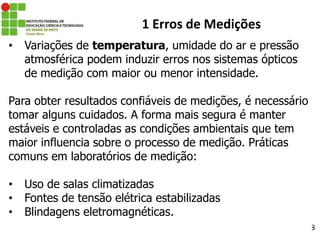 28
1 Erros de Medições
• Variações de temperatura, umidade do ar e pressão
atmosférica podem induzir erros nos sistemas ópticos
de medição com maior ou menor intensidade.
Para obter resultados confiáveis de medições, é necessário
tomar alguns cuidados. A forma mais segura é manter
estáveis e controladas as condições ambientais que tem
maior influencia sobre o processo de medição. Práticas
comuns em laboratórios de medição:
• Uso de salas climatizadas
• Fontes de tensão elétrica estabilizadas
• Blindagens eletromagnéticas.
 