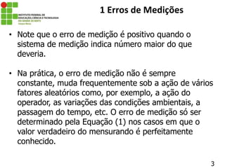 • Note que o erro de medição é positivo quando o
sistema de medição indica número maior do que
deveria.
• Na prática, o erro de medição não é sempre
constante, muda frequentemente sob a ação de vários
fatores aleatórios como, por exemplo, a ação do
operador, as variações das condições ambientais, a
passagem do tempo, etc. O erro de medição só ser
determinado pela Equação (1) nos casos em que o
valor verdadeiro do mensurando é perfeitamente
conhecido.
3
1 Erros de Medições
 