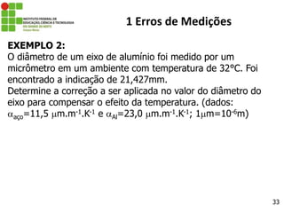 33
1 Erros de Medições
EXEMPLO 2:
O diâmetro de um eixo de alumínio foi medido por um
micrômetro em um ambiente com temperatura de 32°C. Foi
encontrado a indicação de 21,427mm.
Determine a correção a ser aplicada no valor do diâmetro do
eixo para compensar o efeito da temperatura. (dados:
aço=11,5 m.m-1.K-1 e Al=23,0 m.m-1.K-1; 1m=10-6m)
 