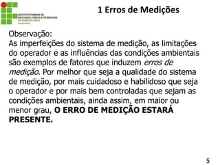 Observação:
As imperfeições do sistema de medição, as limitações
do operador e as influências das condições ambientais
são exemplos de fatores que induzem erros de
medição. Por melhor que seja a qualidade do sistema
de medição, por mais cuidadoso e habilidoso que seja
o operador e por mais bem controladas que sejam as
condições ambientais, ainda assim, em maior ou
menor grau, O ERRO DE MEDIÇÃO ESTARÁ
PRESENTE.
5
1 Erros de Medições
 