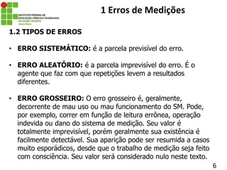 1.2 TIPOS DE ERROS
• ERRO SISTEMÁTICO: é a parcela previsível do erro.
• ERRO ALEATÓRIO: é a parcela imprevisível do erro. É o
agente que faz com que repetições levem a resultados
diferentes.
• ERRO GROSSEIRO: O erro grosseiro é, geralmente,
decorrente de mau uso ou mau funcionamento do SM. Pode,
por exemplo, correr em função de leitura errônea, operação
indevida ou dano do sistema de medição. Seu valor é
totalmente imprevisível, porém geralmente sua existência é
facilmente detectável. Sua aparição pode ser resumida a casos
muito esporádicos, desde que o trabalho de medição seja feito
com consciência. Seu valor será considerado nulo neste texto.
6
1 Erros de Medições
 