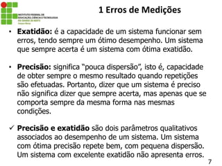 • Exatidão: é a capacidade de um sistema funcionar sem
erros, tendo sempre um ótimo desempenho. Um sistema
que sempre acerta é um sistema com ótima exatidão.
• Precisão: significa “pouca dispersão”, isto é, capacidade
de obter sempre o mesmo resultado quando repetições
são efetuadas. Portanto, dizer que um sistema é preciso
não significa dizer que sempre acerta, mas apenas que se
comporta sempre da mesma forma nas mesmas
condições.
 Precisão e exatidão são dois parâmetros qualitativos
associados ao desempenho de um sistema. Um sistema
com ótima precisão repete bem, com pequena dispersão.
Um sistema com excelente exatidão não apresenta erros.
7
1 Erros de Medições
 