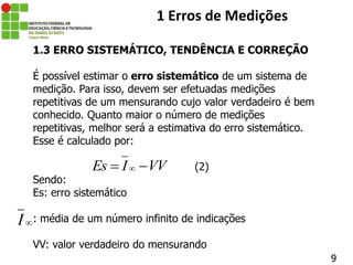 9
1 Erros de Medições
1.3 ERRO SISTEMÁTICO, TENDÊNCIA E CORREÇÃO
É possível estimar o erro sistemático de um sistema de
medição. Para isso, devem ser efetuadas medições
repetitivas de um mensurando cujo valor verdadeiro é bem
conhecido. Quanto maior o número de medições
repetitivas, melhor será a estimativa do erro sistemático.
Esse é calculado por:
(2)
Sendo:
Es: erro sistemático
: média de um número infinito de indicações
VV: valor verdadeiro do mensurando
Es I VV

 
I
 
