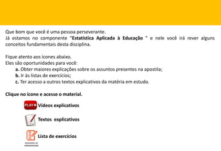 Que bom que você é uma pessoa perseverante.
Já estamos no componente “Estatística Aplicada à Educação ” e nele você irá rever alguns
conceitos fundamentais desta disciplina.
Fique atento aos ícones abaixo.
Eles são oportunidades para você:
a. Obter maiores explicações sobre os assuntos presentes na apostila;
b. Ir às listas de exercícios;
c. Ter acesso a outros textos explicativos da matéria em estudo.
Clique no ícone e acesse o material.
Vídeos explicativos
Textos explicativos
Lista de exercícios
 