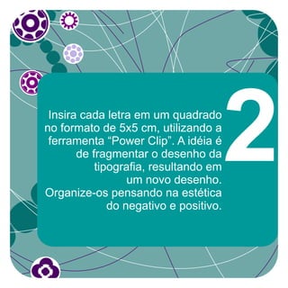 Insira cada letra em um quadrado
no formato de 5x5 cm, utilizando a
 ferramenta “Power Clip”. A idéia é
       de fragmentar o desenho da
           tipografia, resultando em
                  um novo desenho.
Organize-os pensando na estética
              do negativo e positivo.
                                        2
 