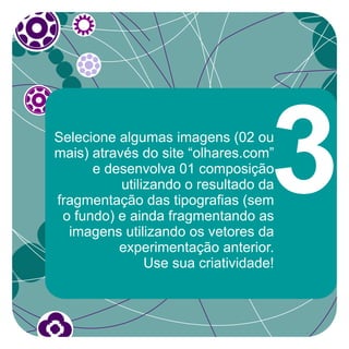 Selecione algumas imagens (02 ou
mais) através do site “olhares.com”
      e desenvolva 01 composição
           utilizando o resultado da
fragmentação das tipografias (sem
 o fundo) e ainda fragmentando as
  imagens utilizando os vetores da
          experimentação anterior.
                                    3
                Use sua criatividade!
 