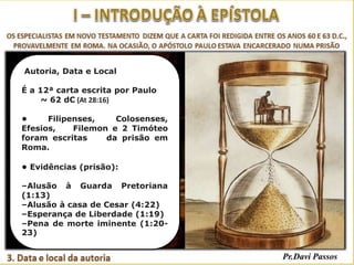 Autoria, Data e Local
É a 12ª carta escrita por Paulo
~ 62 dC (At 28:16)
• Filipenses, Colosenses,
Efesios, Filemon e 2 Timóteo
foram escritas da prisão em
Roma.
• Evidências (prisão):
–Alusão à Guarda Pretoriana
(1:13)
–Alusão à casa de Cesar (4:22)
–Esperança de Liberdade (1:19)
–Pena de morte iminente (1:20-
23)
 