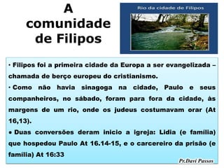 A
comunidade
de Filipos
• Filipos foi a primeira cidade da Europa a ser evangelizada –
chamada de berço europeu do cristianismo.
• Como não havia sinagoga na cidade, Paulo e seus
companheiros, no sábado, foram para fora da cidade, às
margens de um rio, onde os judeus costumavam orar (At
16,13).
● Duas conversões deram inicio a igreja: Lidia (e família)
que hospedou Paulo At 16.14-15, e o carcereiro da prisão (e
família) At 16:33
 