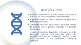 Definições Gerais
• A genética molecular é a área da biologia que estuda a
estrutura e a função dos genes a nível molecular.
• A genética molecular usa os métodos da genética e
da biologia molecular.
• É chamada assim para se diferenciar de outros campos
da genética como a genética ecológica e a genética
populacional.
• Um campo importante da genética molecular é o uso de
informação molecular para determinar padrões de
descendência, e assim a classificação científica correta
dos organismos: a isto chamamos sistemática
molecular.
 