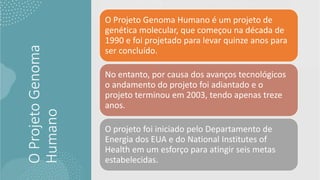O
Projeto
Genoma
Humano
O Projeto Genoma Humano é um projeto de
genética molecular, que começou na década de
1990 e foi projetado para levar quinze anos para
ser concluído.
No entanto, por causa dos avanços tecnológicos
o andamento do projeto foi adiantado e o
projeto terminou em 2003, tendo apenas treze
anos.
O projeto foi iniciado pelo Departamento de
Energia dos EUA e do National Institutes of
Health em um esforço para atingir seis metas
estabelecidas.
 