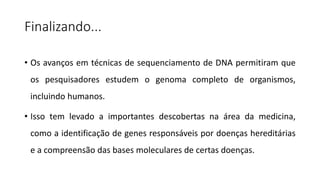 Finalizando...
• Os avanços em técnicas de sequenciamento de DNA permitiram que
os pesquisadores estudem o genoma completo de organismos,
incluindo humanos.
• Isso tem levado a importantes descobertas na área da medicina,
como a identificação de genes responsáveis por doenças hereditárias
e a compreensão das bases moleculares de certas doenças.
 