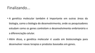 Finalizando...
• A genética molecular também é importante em outras áreas da
biologia, como a biologia do desenvolvimento, onde os pesquisadores
estudam como os genes controlam o desenvolvimento embrionário e
a diferenciação celular.
• Além disso, a genética molecular é usada em biotecnologia para
desenvolver novas terapias e produtos baseados em genes.
 