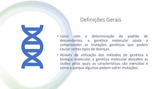 Definições Gerais
• Junto com a determinação do padrão de
descendentes, a genética molecular ajuda a
compreender as mutações genéticas que podem
causar certos tipos de doenças.
• Através da utilização dos métodos de genética e
biologia molecular, a genética molecular descobre as
razões pelas quais as características são exercidas e
como e porque algumas podem sofrer mutações.
 