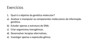 Exercícios
1. Qual é o objetivo da genética molecular?
a) Analisar e manipular os componentes moleculares da informação
genética.
b) Estudar apenas a estrutura do DNA.
c) Criar organismos transgênicos.
d) Desenvolver terapias alternativas.
e) Investigar apenas a expressão gênica.
 