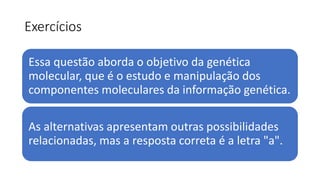 Exercícios
Essa questão aborda o objetivo da genética
molecular, que é o estudo e manipulação dos
componentes moleculares da informação genética.
As alternativas apresentam outras possibilidades
relacionadas, mas a resposta correta é a letra "a".
 