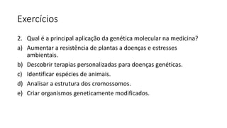 Exercícios
2. Qual é a principal aplicação da genética molecular na medicina?
a) Aumentar a resistência de plantas a doenças e estresses
ambientais.
b) Descobrir terapias personalizadas para doenças genéticas.
c) Identificar espécies de animais.
d) Analisar a estrutura dos cromossomos.
e) Criar organismos geneticamente modificados.
 