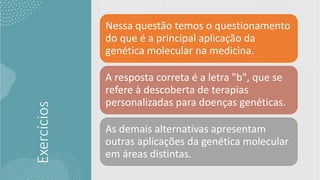 Exercícios
Nessa questão temos o questionamento
do que é a principal aplicação da
genética molecular na medicina.
A resposta correta é a letra "b", que se
refere à descoberta de terapias
personalizadas para doenças genéticas.
As demais alternativas apresentam
outras aplicações da genética molecular
em áreas distintas.
 