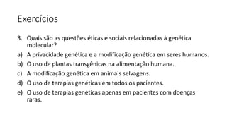 Exercícios
3. Quais são as questões éticas e sociais relacionadas à genética
molecular?
a) A privacidade genética e a modificação genética em seres humanos.
b) O uso de plantas transgênicas na alimentação humana.
c) A modificação genética em animais selvagens.
d) O uso de terapias genéticas em todos os pacientes.
e) O uso de terapias genéticas apenas em pacientes com doenças
raras.
 